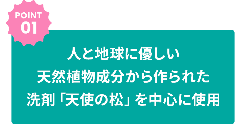 POINT01 人と地球に優しい天然植物成分から作られた洗剤「天使の松」を中心に使用