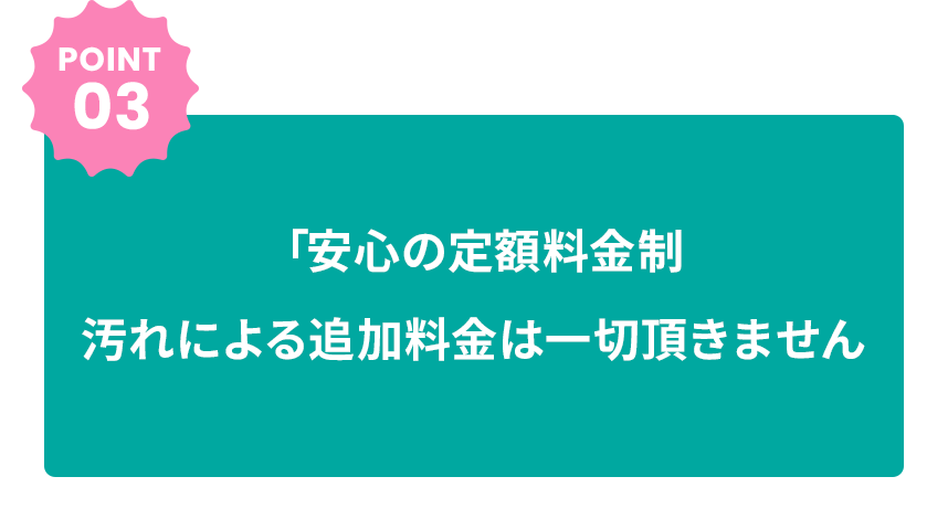 POINT03 「安心の定額料金制汚れによる追加料金は一切頂きません